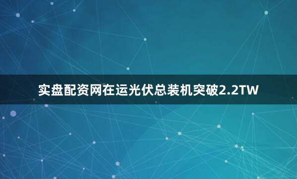 实盘配资网在运光伏总装机突破2.2TW