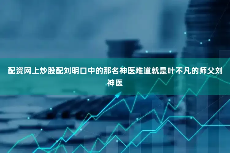 配资网上炒股配刘明口中的那名神医难道就是叶不凡的师父刘神医