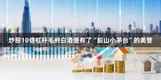 炒股10倍杠杆毛府白酒便有了“韶山小茅台”的美誉