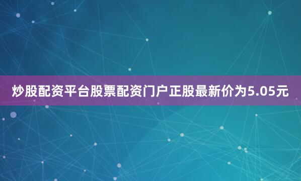 炒股配资平台股票配资门户正股最新价为5.05元