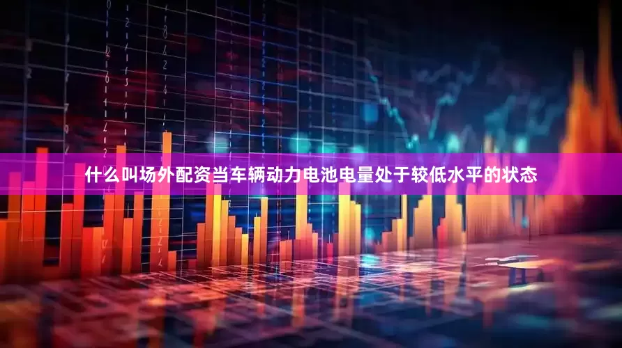 什么叫场外配资当车辆动力电池电量处于较低水平的状态